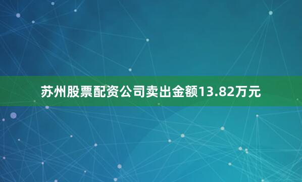 苏州股票配资公司卖出金额13.82万元