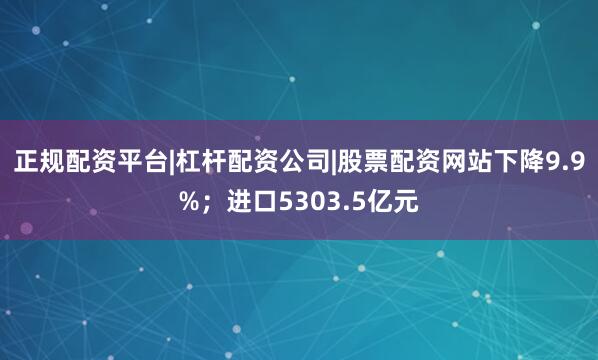 正规配资平台|杠杆配资公司|股票配资网站下降9.9%；进口5303.5亿元