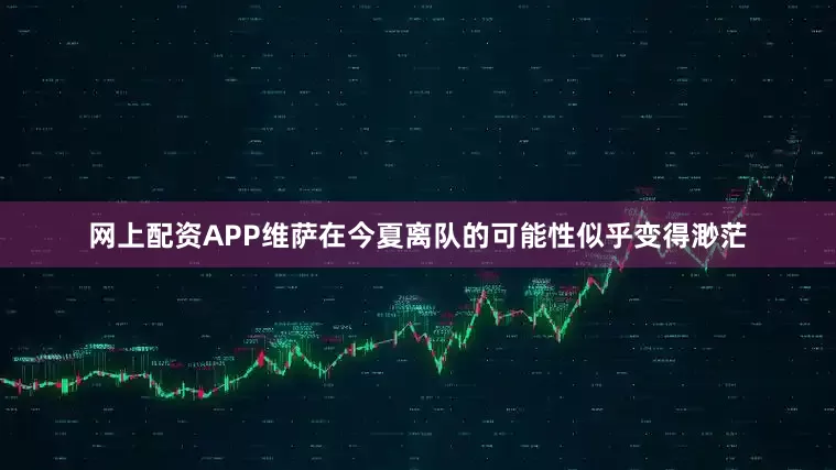 网上配资APP维萨在今夏离队的可能性似乎变得渺茫