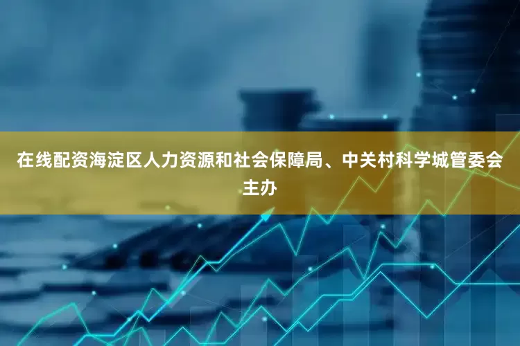 在线配资海淀区人力资源和社会保障局、中关村科学城管委会主办
