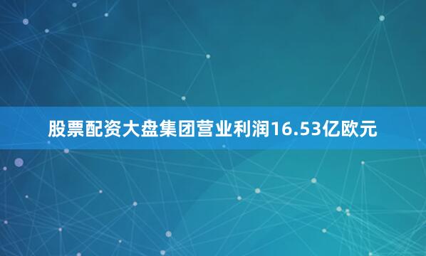 股票配资大盘集团营业利润16.53亿欧元