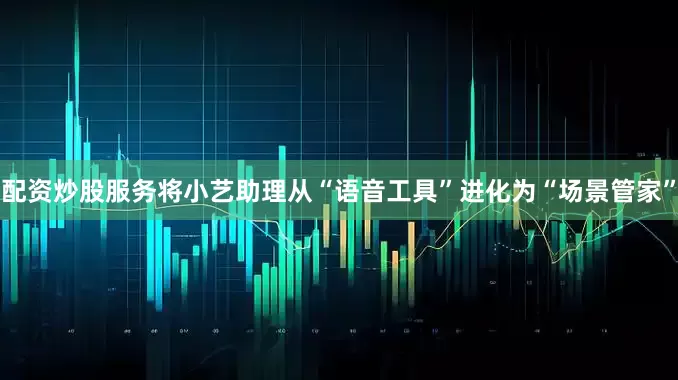 配资炒股服务将小艺助理从“语音工具”进化为“场景管家”